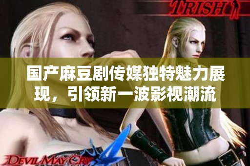 国产麻豆剧传媒独特魅力展现，引领新一波影视潮流