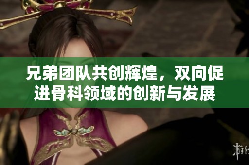兄弟团队共创辉煌，双向促进骨科领域的创新与发展