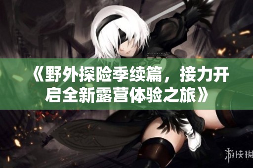 《野外探险季续篇，接力开启全新露营体验之旅》