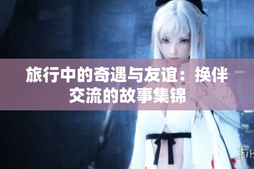 旅行中的奇遇与友谊：换伴交流的故事集锦