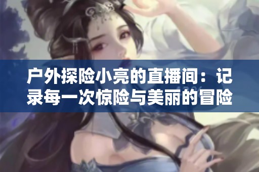 户外探险小亮的直播间：记录每一次惊险与美丽的冒险旅程