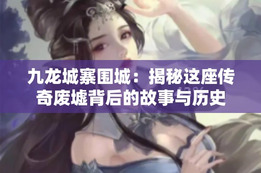 九龙城寨围城：揭秘这座传奇废墟背后的故事与历史