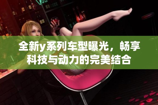全新y系列车型曝光，畅享科技与动力的完美结合