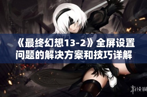 《最终幻想13-2》全屏设置问题的解决方案和技巧详解