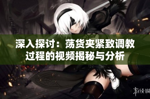 深入探讨：荡货夹紧致调教过程的视频揭秘与分析