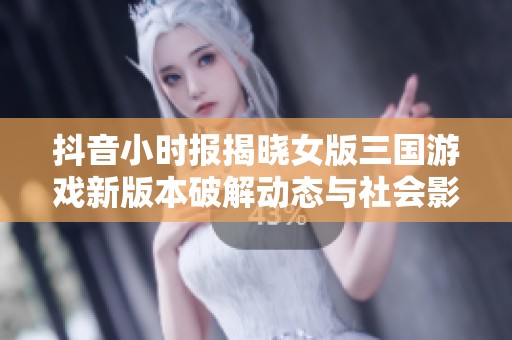抖音小时报揭晓女版三国游戏新版本破解动态与社会影响