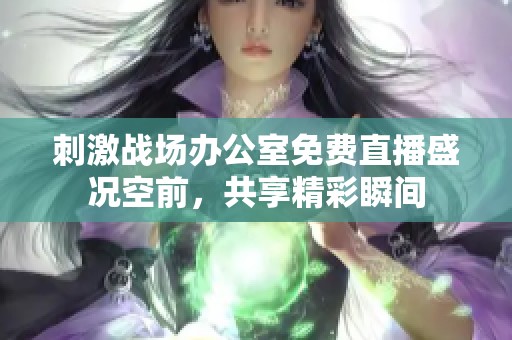刺激战场办公室免费直播盛况空前，共享精彩瞬间