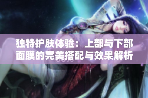 独特护肤体验：上部与下部面膜的完美搭配与效果解析