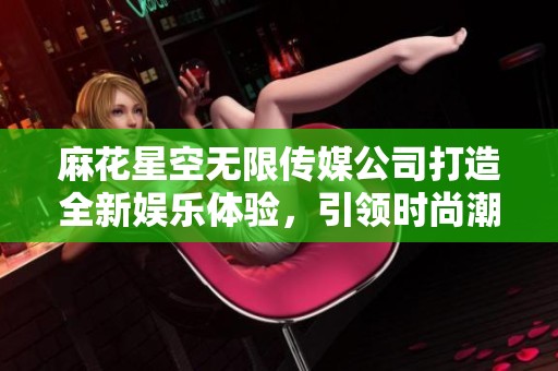 麻花星空无限传媒公司打造全新娱乐体验，引领时尚潮流