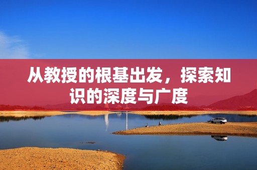 从教授的根基出发，探索知识的深度与广度