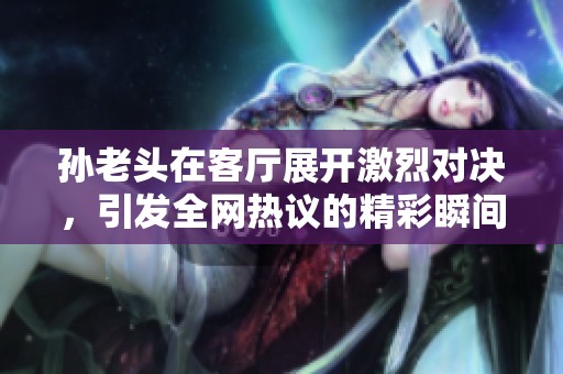 孙老头在客厅展开激烈对决，引发全网热议的精彩瞬间
