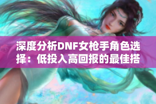 深度分析DNF女枪手角色选择：低投入高回报的最佳搭配寻觅