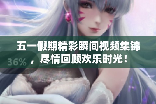 五一假期精彩瞬间视频集锦，尽情回顾欢乐时光！