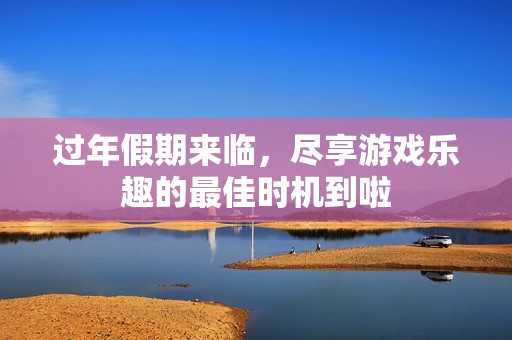 过年假期来临，尽享游戏乐趣的最佳时机到啦