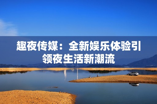 趣夜传媒：全新娱乐体验引领夜生活新潮流
