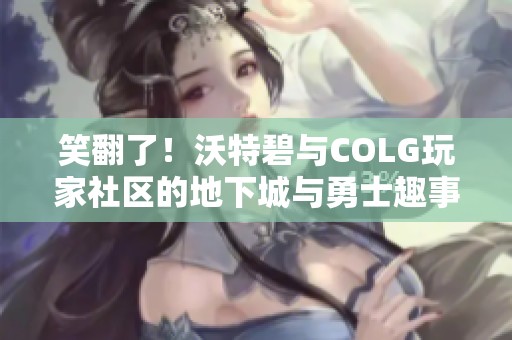笑翻了！沃特碧与COLG玩家社区的地下城与勇士趣事分享