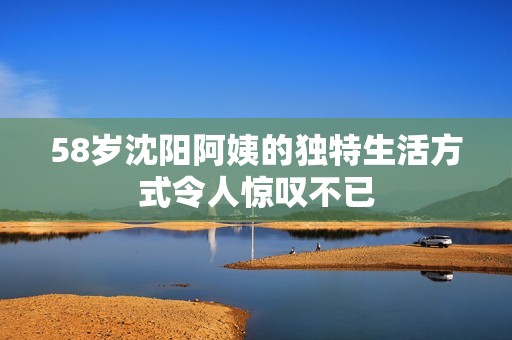 58岁沈阳阿姨的独特生活方式令人惊叹不已