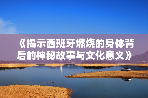 《揭示西班牙燃烧的身体背后的神秘故事与文化意义》