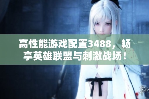高性能游戏配置3488，畅享英雄联盟与刺激战场！
