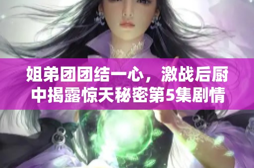 姐弟团团结一心，激战后厨中揭露惊天秘密第5集剧情梗概