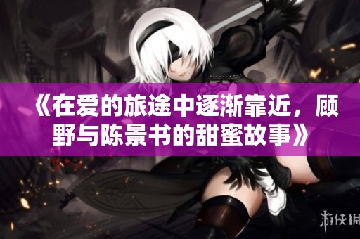 《在爱的旅途中逐渐靠近，顾野与陈景书的甜蜜故事》