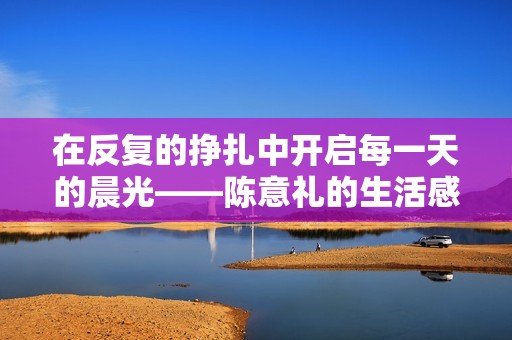 在反复的挣扎中开启每一天的晨光——陈意礼的生活感悟