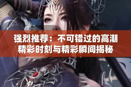 强烈推荐：不可错过的高潮精彩时刻与精彩瞬间揭秘