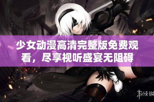 少女动漫高清完整版免费观看，尽享视听盛宴无阻碍