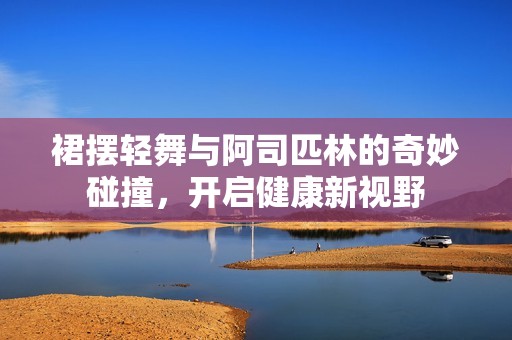 裙摆轻舞与阿司匹林的奇妙碰撞，开启健康新视野