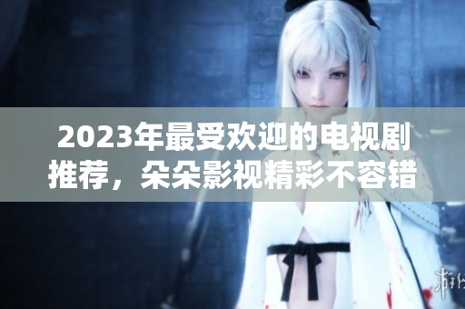 2023年最受欢迎的电视剧推荐，朵朵影视精彩不容错过