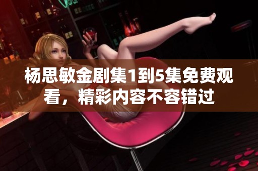 杨思敏金剧集1到5集免费观看，精彩内容不容错过