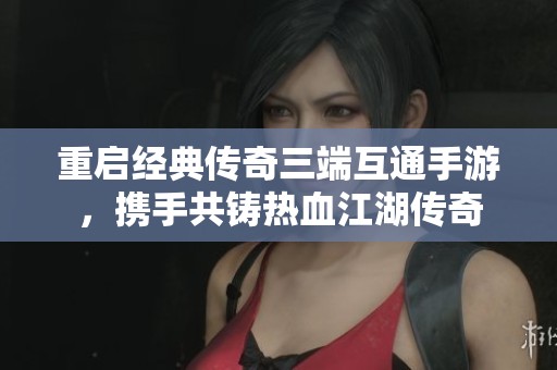 重启经典传奇三端互通手游，携手共铸热血江湖传奇