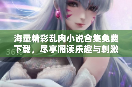 海量精彩乱肉小说合集免费下载，尽享阅读乐趣与刺激体验