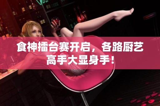 食神擂台赛开启，各路厨艺高手大显身手！