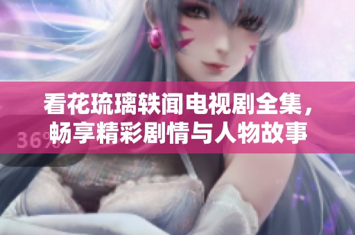 看花琉璃轶闻电视剧全集，畅享精彩剧情与人物故事