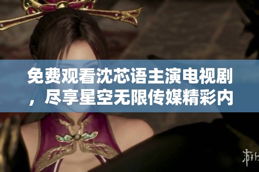 免费观看沈芯语主演电视剧，尽享星空无限传媒精彩内容