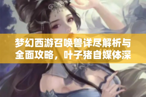 梦幻西游召唤兽详尽解析与全面攻略，叶子猪自媒体深度剖析
