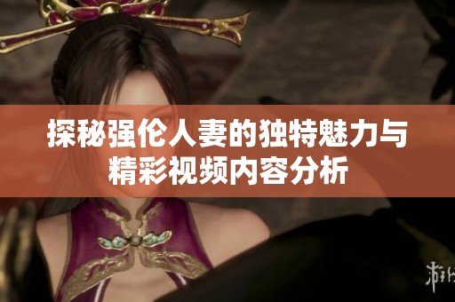 探秘强伦人妻的独特魅力与精彩视频内容分析
