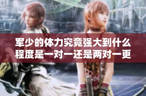 军少的体力究竟强大到什么程度是一对一还是两对一更具挑战性