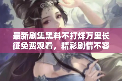 最新剧集黑料不打烊万里长征免费观看，精彩剧情不容错过