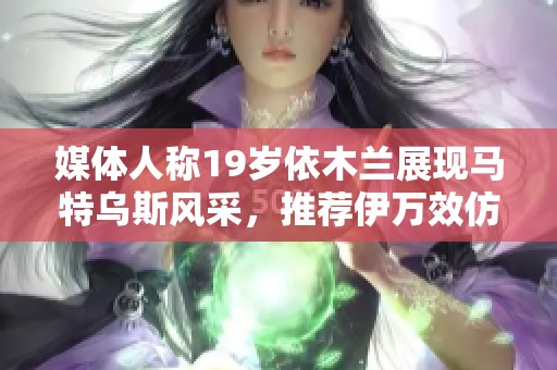 媒体人称19岁依木兰展现马特乌斯风采，推荐伊万效仿他