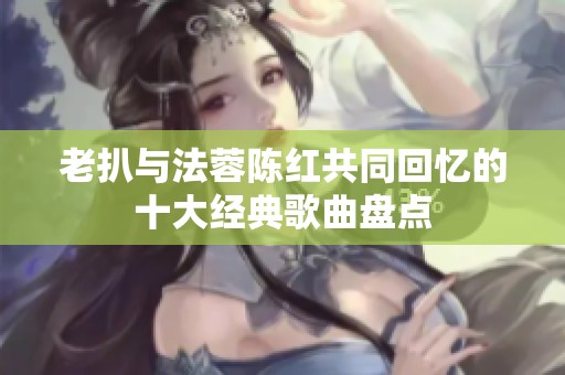 老扒与法蓉陈红共同回忆的十大经典歌曲盘点