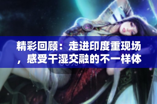 精彩回顾：走进印度重现场，感受干湿交融的不一样体验