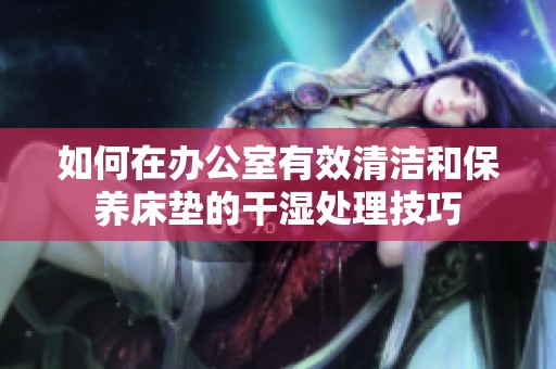 如何在办公室有效清洁和保养床垫的干湿处理技巧