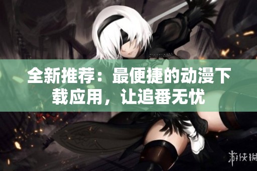 全新推荐：最便捷的动漫下载应用，让追番无忧