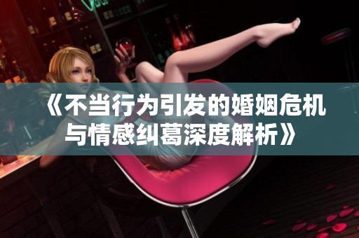 《不当行为引发的婚姻危机与情感纠葛深度解析》