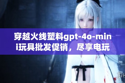 穿越火线塑料gpt-4o-mini玩具批发促销，尽享电玩乐趣