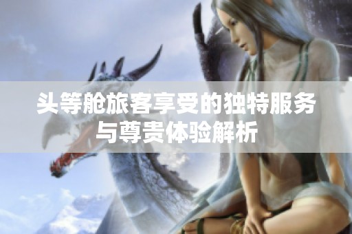 头等舱旅客享受的独特服务与尊贵体验解析