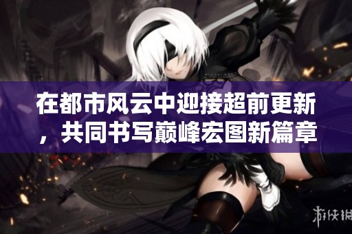 在都市风云中迎接超前更新，共同书写巅峰宏图新篇章