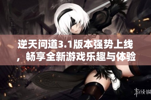 逆天问道3.1版本强势上线，畅享全新游戏乐趣与体验